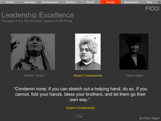 Politics     Business    Entertainment   Science          Sports    Society   Management         Arts


                                                                                                 FICCI
Leadership Excellence
Thoughts From The Greatest Leaders Of All Times




               Mother Teresa                      Swami Vivekananda              Helen Keller



         “Condemn none: if you can stretch out a helping hand, do so. If you
          cannot, fold your hands, bless your brothers, and let them go their
                                      own way.”
                                           Swami Vivekananda

                                                     Next
                                                                                             By Pravin Rajpal
 