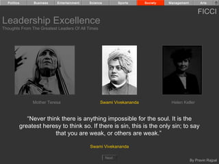 Politics         Business   Entertainment   Science          Sports   Society   Management         Arts


                                                                                                   FICCI
Leadership Excellence
Thoughts From The Greatest Leaders Of All Times




                  Mother Teresa                     Swami Vivekananda              Helen Keller


                “Never think there is anything impossible for the soul. It is the
             greatest heresy to think so. If there is sin, this is the only sin; to say
                           that you are weak, or others are weak.”

                                              Swami Vivekananda

                                                        Next
                                                                                               By Pravin Rajpal
 