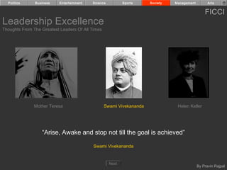 Politics     Business    Entertainment   Science          Sports    Society   Management         Arts


                                                                                                 FICCI
Leadership Excellence
Thoughts From The Greatest Leaders Of All Times




               Mother Teresa                      Swami Vivekananda              Helen Keller




                  “Arise, Awake and stop not till the goal is achieved”

                                           Swami Vivekananda


                                                     Next
                                                                                             By Pravin Rajpal
 