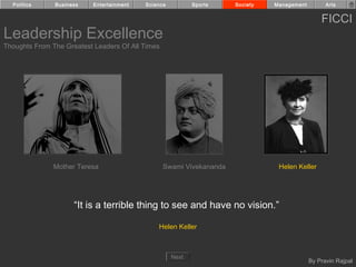 Politics     Business    Entertainment   Science          Sports    Society   Management         Arts


                                                                                                 FICCI
Leadership Excellence
Thoughts From The Greatest Leaders Of All Times




               Mother Teresa                      Swami Vivekananda              Helen Keller




                     “It is a terrible thing to see and have no vision.”

                                               Helen Keller



                                                     Next
                                                                                             By Pravin Rajpal
 