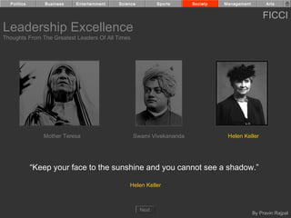 Politics       Business   Entertainment   Science          Sports   Society   Management         Arts


                                                                                                 FICCI
Leadership Excellence
Thoughts From The Greatest Leaders Of All Times




                Mother Teresa                     Swami Vivekananda              Helen Keller




             “Keep your face to the sunshine and you cannot see a shadow.”

                                                Helen Keller



                                                      Next
                                                                                             By Pravin Rajpal
 