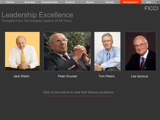 Politics      Business   Entertainment        Science    Sports        Society   Management    Arts


                                                                                                FICCI
Leadership Excellence
Thoughts From The Greatest Leaders Of All Times




         Jack Welch                        Peter Drucker            Tom Peters          Lee Iacocca




                           Click on the picture to view their famous quotations
 