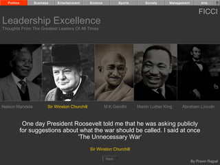 Politics        Business    Entertainment      Science          Sports       Society     Management         Arts


                                                                                                            FICCI
Leadership Excellence
Thoughts From The Greatest Leaders Of All Times




Nelson Mandela           Sir Winston Churchill             M.K.Gandhi      Martin Luther King    Abraham Lincoln



              One day President Roosevelt told me that he was asking publicly
             for suggestions about what the war should be called. I said at once
                                  'The Unnecessary War‘
                                                 Sir Winston Churchill

                                                           Next
                                                                                                        By Pravin Rajpal
 
