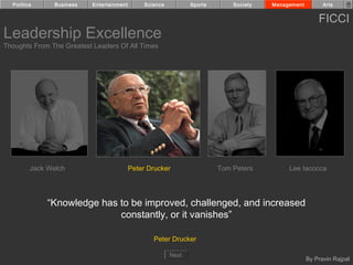 Politics      Business   Entertainment        Science          Sports       Society   Management         Arts


                                                                                                         FICCI
Leadership Excellence
Thoughts From The Greatest Leaders Of All Times




         Jack Welch                        Peter Drucker                  Tom Peters         Lee Iacocca




              “Knowledge has to be improved, challenged, and increased
                             constantly, or it vanishes”

                                                   Peter Drucker

                                                          Next
                                                                                                     By Pravin Rajpal
 