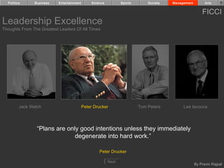 Politics      Business   Entertainment        Science          Sports       Society   Management         Arts


                                                                                                         FICCI
Leadership Excellence
Thoughts From The Greatest Leaders Of All Times




         Jack Welch                        Peter Drucker                  Tom Peters         Lee Iacocca




                 “Plans are only good intentions unless they immediately
                               degenerate into hard work.”

                                                    Peter Drucker

                                                          Next
                                                                                                     By Pravin Rajpal
 