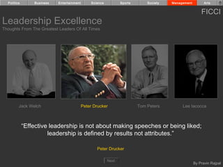 Politics       Business   Entertainment        Science          Sports       Society   Management         Arts


                                                                                                          FICCI
Leadership Excellence
Thoughts From The Greatest Leaders Of All Times




         Jack Welch                         Peter Drucker                  Tom Peters         Lee Iacocca



             “Effective leadership is not about making speeches or being liked;
                       leadership is defined by results not attributes.”

                                                    Peter Drucker

                                                           Next
                                                                                                      By Pravin Rajpal
 