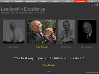 Politics      Business   Entertainment        Science          Sports       Society   Management         Arts


                                                                                                         FICCI
Leadership Excellence
Thoughts From The Greatest Leaders Of All Times




         Jack Welch                        Peter Drucker                  Tom Peters         Lee Iacocca




              “The best way to predict the future is to create it.”

                                                   Peter Drucker


                                                          Next
                                                                                                     By Pravin Rajpal
 