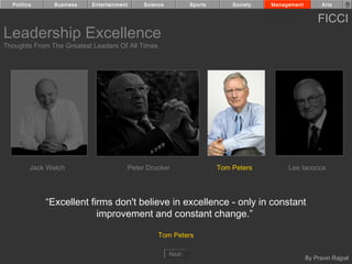 Politics      Business   Entertainment        Science          Sports       Society   Management         Arts


                                                                                                         FICCI
Leadership Excellence
Thoughts From The Greatest Leaders Of All Times




         Jack Welch                        Peter Drucker                  Tom Peters         Lee Iacocca




             “Excellent firms don't believe in excellence - only in constant
                          improvement and constant change.”

                                                     Tom Peters

                                                          Next
                                                                                                     By Pravin Rajpal
 