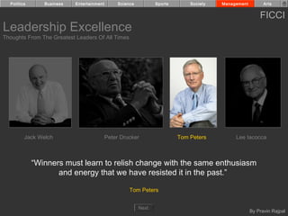 Politics      Business   Entertainment        Science          Sports       Society   Management         Arts


                                                                                                         FICCI
Leadership Excellence
Thoughts From The Greatest Leaders Of All Times




         Jack Welch                        Peter Drucker                  Tom Peters         Lee Iacocca



             “Winners must learn to relish change with the same enthusiasm
                    and energy that we have resisted it in the past.”

                                                     Tom Peters


                                                          Next
                                                                                                     By Pravin Rajpal
 
