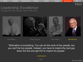 Politics       Business   Entertainment        Science          Sports       Society   Management         Arts


                                                                                                          FICCI
Leadership Excellence
Thoughts From The Greatest Leaders Of All Times




         Jack Welch                         Peter Drucker                  Tom Peters         Lee Iacocca


             “Motivation is everything. You can do the work of two people, but
             you can't be two people. Instead, you have to inspire the next guy
                     down the line and get him to inspire his people.”

                                                     Lee Iacocca

                                                           Next
                                                                                                      By Pravin Rajpal
 