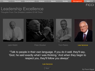 Politics        Business   Entertainment        Science          Sports       Society   Management         Arts


                                                                                                           FICCI
Leadership Excellence
Thoughts From The Greatest Leaders Of All Times




         Jack Welch                          Peter Drucker                  Tom Peters         Lee Iacocca


              “Talk to people in their own language. If you do it well, they'll say,
             'God, he said exactly what I was thinking.' And when they begin to
                           respect you, they'll follow you always”

                                                      Lee Iacocca

                                                            Next
                                                                                                       By Pravin Rajpal
 