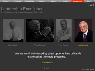Politics      Business   Entertainment        Science          Sports       Society   Management         Arts


                                                                                                         FICCI
Leadership Excellence
Thoughts From The Greatest Leaders Of All Times




         Jack Welch                        Peter Drucker                  Tom Peters         Lee Iacocca



               “We are continually faced by great opportunities brilliantly
                         disguised as insoluble problems.”

                                                    Lee Iacocca


                                                          Next
                                                                                                     By Pravin Rajpal
 