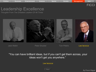 Politics        Business   Entertainment        Science          Sports       Society   Management         Arts


                                                                                                           FICCI
Leadership Excellence
Thoughts From The Greatest Leaders Of All Times




         Jack Welch                          Peter Drucker                  Tom Peters         Lee Iacocca



             “You can have brilliant ideas, but if you can't get them across, your
                             ideas won't get you anywhere.”

                                                      Lee Iacocca


                                                            Next
                                                                                                       By Pravin Rajpal
 