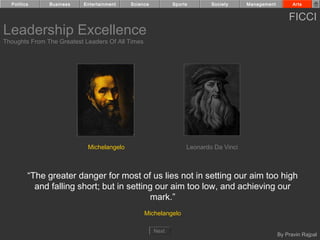 Politics     Business    Entertainment   Science          Sports       Society     Management         Arts


                                                                                                      FICCI
Leadership Excellence
Thoughts From The Greatest Leaders Of All Times




                            Michelangelo                         Leonardo Da Vinci



         “The greater danger for most of us lies not in setting our aim too high
           and falling short; but in setting our aim too low, and achieving our
                                           mark.”
                                                  Michelangelo

                                                     Next
                                                                                                  By Pravin Rajpal
 