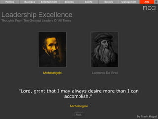 Politics     Business    Entertainment   Science          Sports       Society     Management         Arts


                                                                                                      FICCI
Leadership Excellence
Thoughts From The Greatest Leaders Of All Times




                            Michelangelo                         Leonardo Da Vinci




             “Lord, grant that I may always desire more than I can
                                  accomplish.”

                                               Michelangelo

                                                     Next
                                                                                                  By Pravin Rajpal
 
