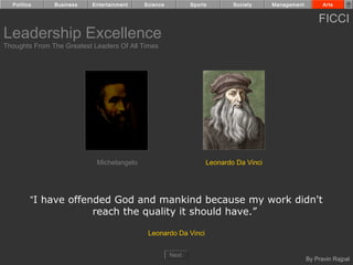Politics     Business    Entertainment   Science          Sports       Society     Management         Arts


                                                                                                      FICCI
Leadership Excellence
Thoughts From The Greatest Leaders Of All Times




                            Michelangelo                         Leonardo Da Vinci




         “I have offended God and mankind because my work didn't
                      reach the quality it should have.”

                                            Leonardo Da Vinci


                                                     Next
                                                                                                  By Pravin Rajpal
 