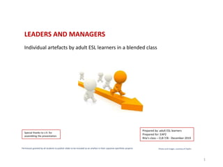 LEADERS AND MANAGERS
Individual artefacts by adult ESL learners in a blended class
Permission granted by all students to publish slides to be included as an artefact in their capstone eportfolio projects Photos and images: courtesy of ClipArt
1
Prepared by: adult ESL learners
Prepared for: EAP2
Rita’s class – CLB 7/8 - December 2019
Special thanks to J.H. for
assembling the presentation
 