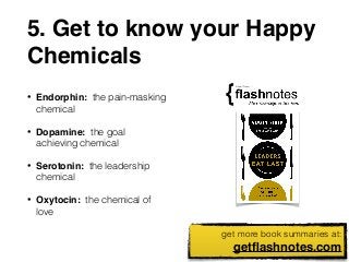 5. Get to know your Happy 
Chemicals 
get more book summaries at: 
getflashnotes.com 
• Endorphin: the pain-masking 
chemical 
• Dopamine: the goal 
achieving chemical 
• Serotonin: the leadership 
chemical 
• Oxytocin: the chemical of 
love 
 