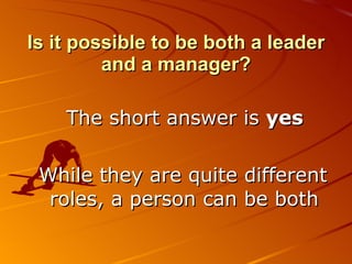 Is it possible to be both a leader and a manager? The short answer is  yes While they are quite different roles, a person can be both 