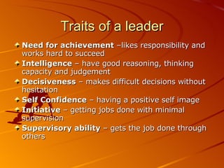 Traits of a leader Need for achievement  –likes responsibility and works hard to succeed Intelligence  – have good reasoning, thinking capacity and judgement Decisiveness  – makes difficult decisions without hesitation Self Confidence  – having a positive self image Initiative  – getting jobs done with minimal supervision Supervisory ability  – gets the job done through others 