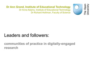 Dr Ann Grand, Institute of Educational Technology 
Dr Anne Adams, Institute of Educational Technology 
Dr Richard Holliman, Faculty of Science 
Leaders and followers: 
communities of practice in digitally-engaged 
research 
 