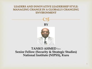 
BY
TANKO AHMED fwc
Senior Fellow (Security & Strategic Studies)
National Institute (NIPSS), Kuru
LEADERS AND INNOVATIVE LEADERSHIP STYLE:
MANAGING CHANGE IN A GLOBALLY CHANGING
ENVIRONMENT
1
 