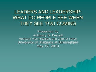 LEADERS AND LEADERSHIP:
WHAT DO PEOPLE SEE WHEN
THEY SEE YOU COMING
Presented by
Anthony B. Purcell
Assistant Vice President and Chief of Police
University of Alabama at Birmingham
May 17, 2013
 