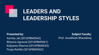 LEADERS AND
LEADERSHIP STYLES
Presented by:
Asmita Jat (2016PBM5042)
Bhawna Agrawal (2016PBM5061)
Kalyanee Sharma (2016PBM5053)
Pooja Rohilla (2016PBM5062)
Subject Faculty:
Prof. Awadhesh Bharadwaj
 