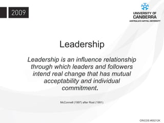Leadership Leadership is an influence relationship through which leaders and followers intend real change that has mutual acceptability and individual commitment .  McConnell (1997) after Rost (1991) 
