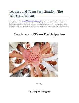 Leaders and Team Participation: The
Whys and Whens
As tempting as it is to make all the decisions by yourself and ignore everyone else, doing so is rarely a
good idea. Ensuring team participation is one of the key objectives a leader should strive for. Team
participation refers to team members being directly involved in the process of a project and not merely
carrying out tasks delegated to them. However, some situations are better off without team participation.
Leaders and Team Participation
The Whys
1) Deeper Insights
 