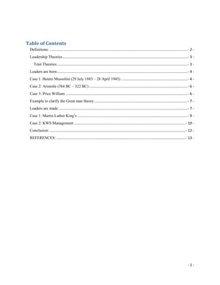 Table of Contents TOC  quot;
1-3quot;
    Definitions: PAGEREF _Toc284331034  - 2 -Leadership Theories PAGEREF _Toc284331035  - 3 -Trait Theories: PAGEREF _Toc284331036  - 3 -Leaders are born: PAGEREF _Toc284331037  - 4 -Case 1: Benito Mussolini (29 July 1883 – 28 April 1945) PAGEREF _Toc284331038  - 4 -Case 2: Aristotle (384 BC – 322 BC) PAGEREF _Toc284331039  - 6 -Case 3: Price William PAGEREF _Toc284331040  - 6 -Example to clarify the Great man theory PAGEREF _Toc284331041  - 7 -Leaders are made: PAGEREF _Toc284331042  - 7 -Case 1: Martin Luther King’s PAGEREF _Toc284331043  - 9 -Case 2: KWS Management: PAGEREF _Toc284331044  - 10 -Conclusion: PAGEREF _Toc284331045  - 12 -REFERENCES: PAGEREF _Toc284331046  - 13 -<br />Definitions:<br />Leadership:<br />Art or process of influencing people so that they will strive willingly towards achieving set goals.<br />Process of leading people in the right direction in order to achieve goals.<br />Kouzes, James M. & Posner, Barry Z. (1987). The Leadership Challenge. San Francisco: Jossey-Bass.<br />Leader:<br />A person who rules or guides or inspires others.'<br />Someone others are willing to follow, almost without question.<br />Northouse, G. (2007). Leadership theory and practice. (3rd ed.) Thousand Oak, London, New Delhe, Sage Publications, Inc.<br />Characteristics of a good leader:<br />One who has an excellent and admirable character A leader has to be trustworthy and must fulfill promises made. He must also take responsibility for his own actions. <br />One who takes work seriously A good leader is one who takes his work and role as a leader seriously. He motivates his followers towards a common objective. <br />One who is confident and calm in a crisis A leader must display self-confidence and exude a clam disposition so that people will believe in him. He is able to adapt to situational changes. <br />http://www.bukisa.com/ <br />Leadership Theories<br />Great Man Theory; According to Great Man theory, a leader is born and cannot be made. This theory believed that leaders are people who have inborn exceptional qualities and are destined to lead. Here the term quot;
Manquot;
 is used since leadership was considered as a concept that would be primarily dominated by males. Great leaders would arise only when there is an urgent need of it. It also suggests that leadership qualities are inherent.<br />Trait Theories:<br />Similar in some ways to quot;
Great Manquot;
 theories, trait theories assume that people inherit certain qualities and traits that make them better suited to leadership. Trait theories often identify particular personality or behavioral characteristics shared by leaders. <br />Contingency Theory; this theory focuses on variables that are related to environment and that would determine which style of leadership is suitable for a particular situation. It says that it is impossible to determine which leadership style will suit best for any situation. Success depends on qualities of followers and other variables.<br />Situational Theories; this theory suggests that on the basis of situational variable, leaders should choose the course of action. Diverse styles of leadership will me more suitable to make certain types of decisions<br />Behavioral Theories; this theory believes that great leaders are not born but are made. The prime focus of this theory is on actions of leaders. The focus is not on internal states or mental qualities. This theory believes that people can become leaders through the process of teaching, learning and observation.<br />Participative Theory; this theory defines ideal leadership style. An ideal leadership style takes into consideration the input of its associates. Such leaders encourage contribution and participation from group members. The leader also has the right to say no to any suggestion of other team member.<br />Management Theories; this theory gives more importance to the role of organization, supervision and most importantly the group performance. This theory is based on the system of punishment and reward. Managerial theory is often used in many companies. When employee's performance is very good, he or she is given a reward. If the employee's performance decreases below a certain level, he or she is punished.<br />Relationship Theory; This theory also called Transformational theory focuses on the connections that are formed between followers and leaders. These leaders inspire and motivate people. They also help group members in case of any difficulty. Such leaders focus on performance of members of group. These leaders have high moral values.<br />Path Goal Theory; this theory focuses on what leaders should do to motivate and inspire people so that the employees can perform well. <br />Leaders are born:<br />The idea that Leaders are born is supported by Great Man theory as well as Trait theory.<br />An individual's personality is the unique combination of psychological characteristics that affects how a person reacts and interacts with others.” (Robbins, S etal. 2006, p. 462). This can be clearly seen in the people who are born with the makings of a leader - there are certain traits that differentiate leaders from non-leaders.<br />“To suggest that leaders do not enter the world with extraordinary endowment is to imply that people enter the world with equal abilities, with equal talents.” (Cawthon, D L 1996, p. 2)<br />In reference to the great man theory of leadership popularized by Thomas Carlyle (1840), popular in the 19th century according to which history can be largely explained by the impact of quot;
great menquot;
, or heroes: highly influential individuals who, due to either their personal charisma, intelligence, wisdom, or Machiavellianism utilized their power in a way that had a decisive historical impact. <br />In support of this theory we can cite examples of some of the few men who made history such as <br />Case 1: Benito Mussolini (29 July 1883 – 28 April 1945)<br />Benito Mussolini was an Italian politician who led the National Fascist Party and is credited with being one of the key figures in the creation of Fascism.<br />Over the issue of Italy’s entry in the First World War a section of revolutionary syndicalists broke with the socialist. Mussolini took this opportunity to establish his ambition when he joined their group of Fasci d’azione rivoluzionaria internazionarialista in the year 1914. He founded a new newspaper II Popolo d’italia with the help of his mistress Margherita Sarfatti. He was impressed by the idea of the ancient roman idea of fasces, the symbol of life and death power of state. Mussolini was called of for military services but couldn’t continue longer as he was wounded in a grenade practice and thus return to edit his paper in the year 1917. <br />He started fascism in a organized way by forming the Fasci di Combattimento and making it into a political movement. Although he lost the election in 1919 but he managed to enter the parliament in the year 1921. This was probably the beginning of a new era of terror and social disrupter. The fascisti formed armed squads of war veterans called squadristi to terrorize and control the anarchist, socialist and communist which was never being stopped by the government. This squad was often utilized by the industrialist for their own personal benefits like strikebreaking on Mussolini’s approval. <br />The full turndown came in the year 1922 when the then government of Giovanni Giolitti, Ivanoe Bonomi and Luigi Facta failed to stop the spread of anarchy and Mussolini was invited to form a government by Victoria Emanuele III on a threat of Marcia su Roma or march on Rome. Thus Mussolini became the youngest ever premier in the history at the age of 39.<br />Mussolini became the 40th Prime Minister of Italy in 1922 and began using the title Il Duce by 1925. After 1936, his official title was quot;
His Excellency Benito Mussolini, Head of Government, Duce of Fascism, and Founder of the Empirequot;
. Mussolini also created and held the supreme military rank of First Marshal of the Empire along with King Victor Emmanuel III of Italy, which gave him and the King joint supreme control over the military of Italy. Mussolini remained in power until he was replaced in 1943; for a short period after this until his death, he was the leader of the Italian Social Republic.<br />He was soon called by the king Vittorio Emanuele III in his palace and was stripped of his power of dictator followed by an arrest and isolation in Gran Sasso. The fall which was now inevitable and which cannot be averted by any means took its shape on April 27, 1945 near the village of Dongo. Mussolini and his mistress Claretta Petacci were caught by the Italian communist partisans just before the time they were heading for Chiavenna so that they can escape to Switzerland. On April 28th 1945 Mussolini and his mistress along with sixteen other officials and ministers of Italian social republic were both executed in the village of Giulino di Mezzegra which was conducted by Colonnello Valerio, Walter Audisio. The next day the bodies of those executed were hung upside down in Piazzale Loreto, Milan to confirm every body the end of the dictator. This was also to discourage any further fascist activity.<br />Case 2: Aristotle (384 BC – 322 BC)<br />Aristotle (384 BC – 322 BC) was a Greek philosopher, a student of Plato and teacher of Alexander the Great. His writings cover many subjects, including physics, metaphysics, poetry, theater, music, logic, rhetoric, linguistics, politics, government, ethics, biology, and zoology. In his Politics, Aristotle states that only one thing could justify monarchy, and that was if the virtue of the king and his family were greater than the virtue of the rest of the citizens put together.<br />Aristotle felt that people were more or less born as a barbarian (someone not fit to lead) or a noble (someone fit to lead). While his views might seem extreme in our modern view of things, there may be some benefit in that type of approach. Some do well, but others find themselves poorly equipped for their new responsibilities. They are basically taken out of the area where they perform well and are highly skilled and put into an area where they don’t perform well and have no skills. Leadership skills can be taught, but it is not necessarily beneficial to everyone.<br />Aristotle was the most practical and business-oriented of all philosophers who asked ethical questions. In his Nicomachean Ethics, Aristotle concludes that the role of the leader is to create the environment in which all members of an organization have the opportunity to realize their own potential. He says that the ethical role of the leader is not to enhance his or her own power but to create the conditions under which followers can achieve their potential. <br />If you translate Aristotle into modern terms, you will see a whole set of questions about the extent to which the organization provides an environment that is conducive to human growth and fulfillment. He also raises a lot of useful questions about the distribution of rewards in organizations based on the ethical principle of rewarding people proportionate to their contributions. <br />Case 3: Price William<br />Prince William of England, Sultan Hassanal Bolkiah of Brunei and Emperor Akihito of Japan are examples of leaders who are born into power. Regardless of their characteristics or personality, these people were born into positions of leadership. They are exposed to various leadership situations, causing them to be influential and in their own rights.<br />Example to clarify the Great man theory<br />If you’ve ever seen an eagle try to run, you’ll know that it isn’t something they are good at. Since they don’t do it much, they aren’t quite balanced and usually compensate by sticking out their wings.<br />One point of view would be to look at the eagle and decide that, with a little training, he can become a better runner. With a little practice, the eagle should be able to keep his wings at his side and balance more naturally while running. I’m not sure how much work it would take, but with persistence you could at least make some improvement.<br />The other point of view would be to make sure eagles aren’t put into situations where they are required to run. Even if you could train them to be twice as good at running, that really isn’t much improvement.<br />Leaders are made:<br />In reference to this school of thought, Behavioral theories of leadership are based upon the belief that great leaders are made, not born. Rooted in behaviorism, this leadership theory focuses on the actions of leaders not on mental qualities or internal states. According to this theory, people can learn to become leaders through teaching and observation.<br />Knowledge and skills contribute directly to the process of leadership, while the other attributes give the leader certain characteristics that make him or her unique. <br />We can seek to explain that leaders are made by looking at the four factors of leadership which revolve around Leader, Follower, Situation and communication. People can choose to become leaders. People can learn leadership skills. This is the Transformational or Process Leadership Theory. It is the most widely accepted theory today and the premise on which this guide is based. Warren Bennis (a leading leadership researcher) believes that one cannot be taught to become a leader but one can learn to become a leader over the years through life and work experiences, through mentors, personal reflection.<br />The research of Dr. Carol Dweck lends strong support to this. People with a growth mindset (versus a person with a fixed mindset) believe that their most basic abilities can be developed through dedication and hard work—brains and talent are just the starting point. This view creates a love of learning and a resilience that is essential for great accomplishment. Virtually all great people have had these qualities.<br />In a fixed mindset, people believe their basic qualities, like their intelligence or talent, are simply fixed traits. They spend their time documenting their intelligence or talent instead of developing them. They also believe that talent alone creates success—without effort. <br />Dr Dweck proved that they’re wrong. So, what this means is that qualities like optimism and self efficacy can be developed if one adopts a growth mindset. For example, if I’m aware that I am not optimistic enough and tend to think of the downside more often than the upside, I can learn to become more optimistic because I know doing so helps strengthen that leadership trait in me. As a side point on the topic of optimism, evidence from decades of research by Dr Martin Seligman shows that people can learn to be optimistic. The topic is examined in great depth in his bestseller quot;
Learned Optimism” – another excellent book I would recommend as well.<br />Effective leaders are made, not born, Powell said. They learn from trial and error, and from experience. When something fails, a true leader learns from the experience and puts it behind him. <br />“You don’t get reruns in life,” he said. “Don’t worry about what happened in the past.”Good leaders also must know how to reward those who succeed and know when to retrain, move, or fire ineffective staff. “When you get all these together the place starts to hum,” he said. “You know you’re a good leader when people follow you out of curiosity.<br />Case 1: Martin Luther King’s<br />He was born on 15, 1929, in Atlanta, Georgia. King’s inspiration came from Howard Thurman, a civil rights leader, and Mahatma Gandhi, with his philosophy of non-violence to fight injustice and inequality. He was instrumental in the Montgomery Bus Boycott, which came to a head when Rosa Parks was arrested for not giving up her seat on a bus.  King’s house was bombed and he was arrested, but the segregation on buses in Montgomery ended. <br />King was involved with the formation of the Southern Christian Leadership Conference, which fought injustice with non-violent techniques.  King and other leaders of the Civil Rights Movement organized the biggest march of all; the March on Washington in 1963.  The march was protesting racial discrimination in employment, racial separatism in schools, and they demanded minimum wage for all workers.  It was the largest gathering in Washington, DC’s history, and the site of King’s most famous speech, “I Have a Dream.” A memorable quote from this speech is:quot;
I have a dream that my four little children will one day live in a nation where they will not be judged by the color of their skin but by the content of their characterquot;
.     <br />This movement lasted from around 1955 to 1968.  Its goals were to abolish racial discrimination in many areas including public transportation, employment, voting, and education. Non-violent protests and civil disobedience during this time caused many crisis situations where the government had to take action.  These showed the inequities and injustice that was happening to Blacks.  <br />The protests were done with sit-ins, marches, and boycotts. Notable legislation during this time included the: <br />Civil Rights Act of 1964 - This banned discrimination in employment and public accommodations based on quot;
race, color, religion, or national originquot;
.     <br />Voting Rights Act of 1965 - This act restored and protected the right to vote. <br />Immigration and Nationality Services Act of 1965 - This allows immigration from groups other than those from the traditional European countries. <br />Fair Housing Act of 1968 - This banned housing discrimination for sales or rentals.<br />Case 2: KWS Management:<br />Once seen as parastatal in tatters and dogged by controversy, KWS, can now be used  as a case study. When he became the Kenya Wildlife Service (KWS) Director in 2005, an organisation in management shambles, no one expected he would turn it around. Critics predicted that the stocky and ever smiling dimpled gentleman would be shown the door soon after his appointment. After all, he was not a conservationist.<br />KWS had become almost an unmanageable organisation. Since 1990 to the time he took over, it had a record 13 directors, including well known individuals like palaeontologist and conservationist Dr Richard Leakey, scientist David Western, Joseph Kioko, Nehemiah Rotich and Dr Evans Mukolwe. Not one to cause ripples, many probably heard of him for the first time when at the height of the referendum campaigns in 2005, he objected publicly to the President?s plan to hand over Amboseli National Park to Kajiado County Council.quot;
If I was to get fired, I would rather it be for doing good as opposed to something negative,quot;
 he says.Dr. Kipng’etich, not only fought for the organization in Kenya but last year he led other 21 African countries to the Cites meeting at The Hague against ivory trade. quot;
Many countries were looking up to us to provide leadership and we did. We got the ban on ivory trade to be extended for another nine years,quot;
 he says. <br />To underscore the success of the organization KWS won the Company of the Year Award (Coya) in the environment category last year. quot;
One thing about management is that it is universal, the principles are all the same no matter the place,quot;
 he says.Chief among the challenges he encountered were the financial mismanagement and the low staff morale.quot;
The quality of the institution’s financial management was poor,quot;
 he recalls. It was so bad that the institution was at the mercy of conservation NGOs, individual well-wishers and international bodies, to keep it afloat.quot;
We had to reorganize how expenditure was done and upgrade the accounting system,quot;
 he says.By the end of last financial year, KWS had registered Sh2.6 billion turnover, the highest in the parastatal’s history. Within a short time he made sure he had visited every conservation and shared the experience of the rangers and other members of the staff.quot;
Management is not alive until you bring it to the lowest level, this is where the rubber meets the road,quot;
 he explains. This, he argues, is the kind of leadership that avoids the use of middlemen.quot;
The workers are able to hear ideas and instructions from the director himself and not from others and this reduces the chance of misinformation,quot;
 he says.<br />Dr. Kipngetich’s management style could be seen as early a when he was acting director at SWA. He turned things round at this organization that catered for students? Welfare that when he his time was up, the students rioted and went to then Secretary to the Cabinet Dr Richard Leakey that he be reinstated at the University. Kipngetich was however at this time ready for a different environment. At this time he joined the Investment Promotion Centre. The parastatal was tottering on its knees and could hardly sustain itself. Kipngetich, however, was able to turn into a profits making body that could support itself.<br />Dr. Kipngetich likens management to running a family. quot;
It’s about knowing what to do and when to do it. Realizing that as an individual you cannot do everything and working closely with others for the betterment of the institution,quot;
 he notes.<br />Conclusion:<br />After carefully and thoroughly reading through the leadership theories and analyzing the behavior of the various leaders used a case studies it is evident you cannot really support a side and negate the other when it comes to the discussion of whether leaders are born or made. In my honest opinion after a thorough review I wish to take the side that as much as leaders are born with the ability leading is an art and process that continued to be acquired each single day.<br />Leadership can be learned by anyone with the basics. But an awful lot of leadership cannot be taught. That’s because leadership is an apprentice trade. Leaders learn about 80 percent of their craft on the job. They learn from watching other leaders and emulating their behavior. In addition, a leader chooses role models and seeks out mentors. They ask other leaders about how to handle situations. Leaders improve by getting feedback and using it. The best leaders seek feedback from their boss, their peers and their subordinates. Then they modify their behavior so that they get better results. Leaders learn by trying things out and then critiquing their performance. The only failure they recognize is the failure to learn from experience.<br />Leadership learning is a lifetime activity. You're never done because there's always more to learn. There are always skills you need to improve on .Good leaders seek out development opportunities that will help them learn new skills. Those might be project assignments or job changes. What they have in common is that the leader develops knowledge and skills that can be used elsewhere. Good and effective leaders also seek out opportunities that will increase their visibility. The fact is that great performance alone will not propel you to the top in your career. You also have to be visible to people who make decisions about promotions and assignments.<br />After completion of my M.A in Project planning and Management, when I get assigned to lead a project and project team I will be applying and putting into practice the skills I have acquired over and over again from book authors, observing successful leaders as well as experience acquired over time. The basis of good project management is having the knowledge and skills necessary to perform the job. A project manager is generally defined as the person responsible for working with the project sponsor, the project team, and the other people involved in a project to meet project goals (Schwalbe, 2004). <br />Being a project manager requires knowledge in the core skills such as time management, risk management, scope management, cost budgeting, and a basic knowledge of requirements. A project manager must have skills in addition to the basics of project management to succeed. According to David Foote “It requires all these soft skills that have to do with getting things that you want (and) adjudicating issues between people, managers, egos and agendas. It's how to get a job done without annoying people”. Another important aspect of project management is the ability to communicate effectively. It is essential for me as a project manager to have the capacity to listen and understand the people on their project team as well as the customers of their project. “A project manager needs the ability to question without alienating – to listen and watch people’s body language and really see what’s happening” (Melymuka, 2000). This will allow me as the project manager to better communicate with the team and the organization.<br />REFERENCES:<br />Blake, R. & Mouton, J. 1964. The Managerial Grid: The Key to Leadership Excellence. Gulf Publishing Co: Houston.<br />Northouse, G. 2007. Leadership Theory and Practice. 3rd Edition. Sage Publications: London.<br />Stogdill, R. & Coons, A. 1957. Leader Behavior: Its Description and Measurement. Ohio State University, Bureau of Business Research: Columbus.<br />Cawthon, D L, 1996, ‘Leadership: the great man theory revisited, Business Horizons, May-June, and pp. 1-4 <br />Robbins, S, Bergman, R, Stagg, I & Coulter M, 2006, Management, 4th edn, Pearson Prentice Hall, Australia.<br />Interview extract of Dr, Julius Kipngetich Director, Kenya Wildlife Services from Daily nation 2010<br />Project Planning and Management class notes by Miss Susan irungu<br />http://www.threestarleadership.com/). <br />http://www.performancetalk.com/)<br />