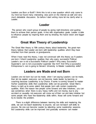 Leaders are Born or Built? I think this is not a new question which only came to
my mind but found many interesting view point on the internet as well and very
much debatable discussion. So before I start writing more let me clarify what is
Leader.
Leader
The person who coach group of people by giving right directions and guiding
them to achieve their person goals, in line with organisation goals. Leader is able
to influence people by inspiring them and by showing the future vision and bigger
picture.
Great Man Theory of Leadership
The Great Man theory is 19th century theory about leadership, the great man
theory believe that Leader are born with leadership qualities which they have
inherited from their parents or grandparents.
When I have read this theory, I was not convinced with this theory as if Leaders
are born / Inherit Leadership qualities then why every successful Political
Leader's son is not a Successful Political Leader? Why every Successful
Superstar’s son is not a successful superstar like him? And Why a successful
Entrepreneur’s son is going to Harvard University to Master Leadership skills?
Leaders are Made and not Born
Leaders are not born but can be made, when I am saying Leaders can be made,
then let me explain everyone can not become made leader by learning or
coaching because Leadership is by Choice. If some is coming forward to master
his/her Leadership skills then Leadership skills can be groomed. Great Man’s
theory is right up to some extent that people born with certain Leadership
qualities, that’s the reason few people come forward and take initiatives, you can
see sometimes when there is very heavy traffic and not moving due to any
accident or causality not everyone will come out of their car and take initiative but
some people who have few leadership skills within, those will come forward and
try to resolve the problem.
There is a slight difference between learning the skills and mastering the
skills, we can not teach leadership to anyone, we can not teach soft skills to
anyone. No one can become Leader by attending some Leadership sessions.
But Leadership skills can be improved and gradually someone can master
 