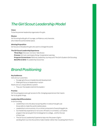 The Girl Scout Leadership Model
Vision
To be the premier leadership organization for girls

Mission
Girl Scouting builds girls of courage, confidence, and character,
who make the world a better place.

Winning Proposition
Girl Scouts is the place for girls who want to change the world.

The Girl Scout Leadership Experience
   Three Keys: Discover, Connect, Take Action
   Process: Girl Led, Learning by Doing, Cooperative Learning
   Program Cornerstone: National Leadership Journeys and The Girl’s Guide to Girl Scouting
   Benefits to Girls: 15 Leadership Outcomes




Brand Positioning
Key Audiences
Girls are our customers:
	    •		 Younger	girls	focus	on	leadership	skill	development
	    •		 Older	girls	focus	on	leadership	in	action
Adults are our unique delivery system:
	    •		 They	are	‘the	leaders	behind	the	leaders.’

Promise
Girl Scouting gives every girl access to life-changing experiences that inspire
her to do great things.

Leadership Differentiation
In Girl Scouting:
	    •		 	Leadership	is	not	only	about	acquiring	skills;	it	is	about	how	girls	use	
          those skills to make the world a better place.
	    •		 Leadership	is	not	an	activity;	it	is	a	critical	component	of	everything	girls	do.
	    •	 	Our	leadership	experience	is	not	a	one-off	event;	it	is	a	holistic,	cumulative	
          program that serves girls from kindergarten to college… and for the rest
          of their lives.
	    •		 	The	Girl	Scout	Leadership	Experience	taps	into	the	power	of	girls—
          sending them out into the world to make it better rather than insulating them from it

                                                                                                  3
 