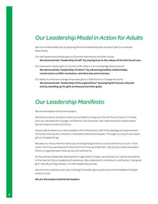 Our Leadership Model in Action for Adults
    We role model leadership by applying the three leadership keys we teach girls to ourselves.
    Specifically:

    Our self-awareness enables girls to Discover themselves and their values.
        We demonstrate “leadership of self” by staying true to the values of the Girl Scout Law.

    Our teamwork inspires girls to Connect with others in an increasingly diverse world.
        We demonstrate “leadership of others” by advancing healthy relationships,
        constructive conflict resolution, and diversity and inclusion.

    Our ability to embrace change empowers girls to Take Action to change the world.
        We demonstrate “leadership of the organization” by keeping Girl Scouts relevant
        and by standing up for girls as they pursue their goals.




    Our Leadership Manifesto
    We are the leaders behind the leaders.

    We hold ourselves and each other accountable for living up to the Girl Scout mission, Promise,
    and Law. We lead with courage, confidence, and character. We make the world a better place.
    We are sisters to every Girl Scout.

    We proudly embrace our role as leaders of the Movement, with full knowledge and appreciation
    of the fact that we are, in essence, the leaders behind the leaders. Through our actions we inspire
    girls to do great things.

    We	take	our	role	as	mentors	seriously,	knowing	that	girls	look	to	us	and	will	learn	as	much—if	not	
    more—from	how	we	treat	each	other	than	from	how	we	treat	them.	We	practice	what	we	preach:	
    there is no gap between what we say and what we do.

    As the premier leadership development organization for girls, we embrace our role as champions
    of	the	new	Girl	Scout	Leadership	Experience.	We	understand	it,	embrace	it,	and	live	by	it.	We	guide	
    girls—literally	and	figuratively—on	their	leadership	journey.

    We commit ourselves, every day, to being the leaders girls aspire to be and the leaders that girls
    need us to be.

    We are the leaders behind the leaders.




6
 