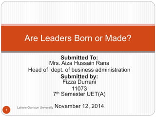 Submitted To: 
Mrs. Aiza Hussain Rana 
Head of dept. of business administration 
Submitted by: 
Fizza Durrani 
11073 
7th Semester UET(A) 
Lahore Garrison University November 12, 2014 
1 
Are Leaders Born or Made? 
 