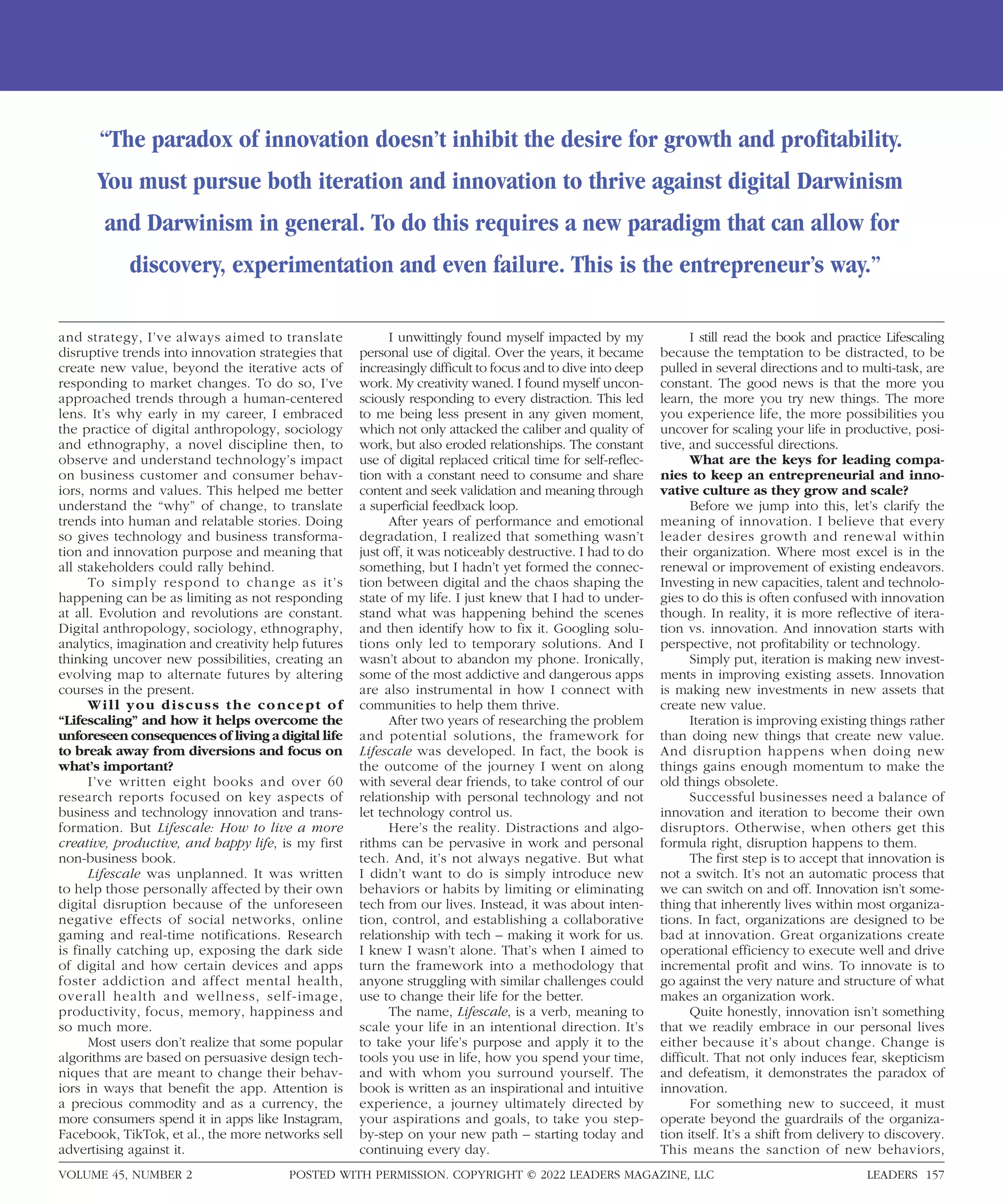 and strategy, I’ve always aimed to translate
disruptive trends into innovation strategies that
create new value, beyond the iterative acts of
responding to market changes. To do so, I’ve
approached trends through a human-centered
lens. It’s why early in my career, I embraced
the practice of digital anthropology, sociology
and ethnography, a novel discipline then, to
observe and understand technology’s impact
on business customer and consumer behav-
iors, norms and values. This helped me better
understand the “why” of change, to translate
trends into human and relatable stories. Doing
so gives technology and business transforma-
tion and innovation purpose and meaning that
all stakeholders could rally behind.
To simply respond to change as it’s
happening can be as limiting as not responding
at all. Evolution and revolutions are constant.
Digital anthropology, sociology, ethnography,
analytics, imagination and creativity help futures
thinking uncover new possibilities, creating an
evolving map to alternate futures by altering
courses in the present.
Will you discuss the concept of
“Lifescaling” and how it helps overcome the
unforeseen consequences of living a digital life
to break away from diversions and focus on
what’s important?
I’ve written eight books and over 60
research reports focused on key aspects of
business and technology innovation and trans-
formation. But Lifescale: How to live a more
creative, productive, and happy life, is my first
non-business book.
Lifescale was unplanned. It was written
to help those personally affected by their own
digital disruption because of the unforeseen
negative effects of social networks, online
gaming and real-time notifications. Research
is finally catching up, exposing the dark side
of digital and how certain devices and apps
foster addiction and affect mental health,
overall health and wellness, self-image,
productivity, focus, memory, happiness and
so much more.
Most users don’t realize that some popular
algorithms are based on persuasive design tech-
niques that are meant to change their behav-
iors in ways that benefit the app. Attention is
a precious commodity and as a currency, the
more consumers spend it in apps like Instagram,
Facebook, TikTok, et al., the more networks sell
advertising against it.
I unwittingly found myself impacted by my
personal use of digital. Over the years, it became
increasingly difficult to focus and to dive into deep
work. My creativity waned. I found myself uncon-
sciously responding to every distraction. This led
to me being less present in any given moment,
which not only attacked the caliber and quality of
work, but also eroded relationships. The constant
use of digital replaced critical time for self-reflec-
tion with a constant need to consume and share
content and seek validation and meaning through
a superficial feedback loop.
After years of performance and emotional
degradation, I realized that something wasn’t
just off, it was noticeably destructive. I had to do
something, but I hadn’t yet formed the connec-
tion between digital and the chaos shaping the
state of my life. I just knew that I had to under-
stand what was happening behind the scenes
and then identify how to fix it. Googling solu-
tions only led to temporary solutions. And I
wasn’t about to abandon my phone. Ironically,
some of the most addictive and dangerous apps
are also instrumental in how I connect with
communities to help them thrive.
After two years of researching the problem
and potential solutions, the framework for
Lifescale was developed. In fact, the book is
the outcome of the journey I went on along
with several dear friends, to take control of our
relationship with personal technology and not
let technology control us.
Here’s the reality. Distractions and algo-
rithms can be pervasive in work and personal
tech. And, it’s not always negative. But what
I didn’t want to do is simply introduce new
behaviors or habits by limiting or eliminating
tech from our lives. Instead, it was about inten-
tion, control, and establishing a collaborative
relationship with tech – making it work for us.
I knew I wasn’t alone. That’s when I aimed to
turn the framework into a methodology that
anyone struggling with similar challenges could
use to change their life for the better.
The name, Lifescale, is a verb, meaning to
scale your life in an intentional direction. It’s
to take your life’s purpose and apply it to the
tools you use in life, how you spend your time,
and with whom you surround yourself. The
book is written as an inspirational and intuitive
experience, a journey ultimately directed by
your aspirations and goals, to take you step-
by-step on your new path – starting today and
continuing every day.
I still read the book and practice Lifescaling
because the temptation to be distracted, to be
pulled in several directions and to multi-task, are
constant. The good news is that the more you
learn, the more you try new things. The more
you experience life, the more possibilities you
uncover for scaling your life in productive, posi-
tive, and successful directions.
What are the keys for leading compa-
nies to keep an entrepreneurial and inno-
vative culture as they grow and scale?
Before we jump into this, let’s clarify the
meaning of innovation. I believe that every
leader desires growth and renewal within
their organization. Where most excel is in the
renewal or improvement of existing endeavors.
Investing in new capacities, talent and technolo-
gies to do this is often confused with innovation
though. In reality, it is more reflective of itera-
tion vs. innovation. And innovation starts with
perspective, not profitability or technology.
Simply put, iteration is making new invest-
ments in improving existing assets. Innovation
is making new investments in new assets that
create new value.
Iteration is improving existing things rather
than doing new things that create new value.
And disruption happens when doing new
things gains enough momentum to make the
old things obsolete.
Successful businesses need a balance of
innovation and iteration to become their own
disruptors. Otherwise, when others get this
formula right, disruption happens to them.
The first step is to accept that innovation is
not a switch. It’s not an automatic process that
we can switch on and off. Innovation isn’t some-
thing that inherently lives within most organiza-
tions. In fact, organizations are designed to be
bad at innovation. Great organizations create
operational efficiency to execute well and drive
incremental profit and wins. To innovate is to
go against the very nature and structure of what
makes an organization work.
Quite honestly, innovation isn’t something
that we readily embrace in our personal lives
either because it’s about change. Change is
difficult. That not only induces fear, skepticism
and defeatism, it demonstrates the paradox of
innovation.
For something new to succeed, it must
operate beyond the guardrails of the organiza-
tion itself. It’s a shift from delivery to discovery.
This means the sanction of new behaviors,
“The paradox of innovation doesn’t inhibit the desire for growth and profitability.
You must pursue both iteration and innovation to thrive against digital Darwinism
and Darwinism in general. To do this requires a new paradigm that can allow for
discovery, experimentation and even failure. This is the entrepreneur’s way.”
POSTED WITH PERMISSION. COPYRIGHT © 2022 LEADERS MAGAZINE, LLC LEADERS 157
VOLUME 45, NUMBER 2
 