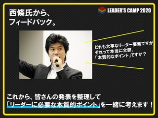 西條氏から、
フィードバック。
どれも大事なリーダー要素ですが、
それって本当に全部、
「本質的なポイント」ですか？
これから、皆さんの発表を整理して
「リーダーに必要な本質的ポイント」を一緒に考えます！
 
