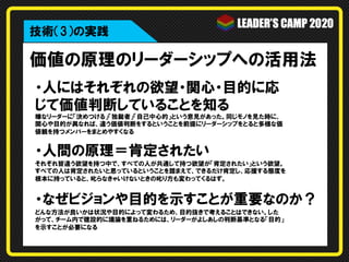 価値の原理のリーダーシップへの活用法
・人にはそれぞれの欲望・関心・目的に応
じて価値判断していることを知る
嫌なリーダーに「決めつける」「独裁者」「自己中心的」という意見があった。同じモノを見た時に、
関心や目的が異なれば、違う価値判断をするということを前提にリーダーシップをとると多様な価
値観を持つメンバーをまとめやすくなる
・人間の原理＝肯定されたい
それぞれ皆違う欲望を持つ中で、すべての人が共通して持つ欲望が「肯定されたい」という欲望。
すべての人は肯定されたいと思っているということを踏まえて、できるだけ肯定し、応援する態度を
根本に持っていると、叱らなきゃいけないときの叱り方も変わってくるはず。
・なぜビジョンや目的を示すことが重要なのか？
どんな方法が良いかは状況や目的によって変わるため、目的抜きで考えることはできない。した
がって、チーム内で建設的に議論を重ねるためには、リーダーがよしあしの判断基準となる「目的」
を示すことが必要になる
技術（3）の実践
 