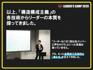 以上、「構造構成主義」の
各技術からリーダーの本質を
探ってきました。
「リーダーは1日1回は全メンバー
に声をかけろ」といった各論は
語っていません。
でも、もっと本質的で汎用的な
「考え方」を伝えてきました。
 