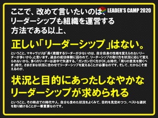 ここで、改めて言いたいのは、
リーダーシップも組織を運営する
方法である以上、
正しい「リーダーシップ」はない。
ということ。マキャヴェリは「長く君臨するリーダーが少ないのは、自分自身の性格を変えられないリー
ダーが多いから」と言います。過去の成功体験に囚われて、リーダーシップの取り方を状況に応じて変え
られないから、多くのリーダーは途中で失速する。「ガンガン行く方がOK」な時代、「周りの意見を聞くべ
き」時代、さまざまな状況に合わせてリーダーシップを変えることが必要なのです。そして、だからこそ言
えるのが、
状況と目的にあったしなやかな
リーダーシップが求められる
ということ。その時点での時代や人、自分も含めた状況をよくみて、目的を見定めつつ、ベストな選択
を取り続けることが一番重要なのです。
 