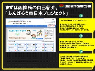 まずは西條氏の自己紹介。
「ふんばろう東日本プロジェクト」
「ふんばろう東日本プロジェクト」とは──。
数十のプロジェクト、支部、運営チームと
約3000名以上のメンバーからなる
日本最大級の震災復興プロジェクト。
それぞれのプロジェクトごとにリーダーがいる。
最初は2人で立ち上げたプロジェクト。
2011年4月からは総計3000以上の避難所、  
仮設住宅などに3万5千回、15万5000品目以上の
直接物資支援を実現した。
2011年5月には被災者の自立支援を目的に
「重機免許取得プロジェ  ク  ト」を実施。
これまで1500名以上の被災者の重機免許取得費
用をサポートすることで、復興関連の仕事につきやす
い仕組みを作った。
 