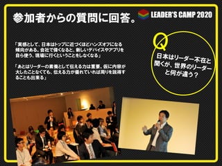 参加者からの質問に回答。
「実感として、日本はトップに近づくほどハンズオフになる
傾向がある。会社で偉くなると、新しいデバイスやアプリを
自ら使う、現場に行くということをしなくなる」
「あとはリーダーの素養として伝える力は重要。仮に内容が
大したことなくても、伝える力が優れていれば周りを説得す
ることも出来る」

Q	

日本はリーダ
ー不在と
聞くが、世界
のリーダー
と何が違う？

 