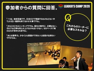 参加者からの質問に回答。
「1つは、地球目線です。日本だけで完結するものなどない中
でより広い視野を持てるかが大事ですね」
「さらにロジカルシンキングですね。変化の時代に、正解はない。
それでも打率を何とか上げなければいけない。ゼロベースで考
える力が求められますね」
「あとは語学力。少なくとも英語ができないと会話が出来ない
ですからね」

Q	
これからのリ
ーダーに
必要なスキル
は？

 