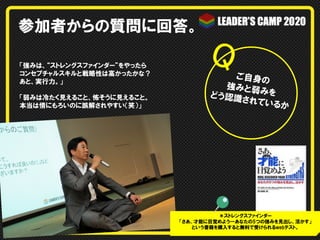 参加者からの質問に回答。
「強みは、“ストレングスファインダー”をやったら
コンセプチャルスキルと戦略性は高かったかな？
あと、実行力。」
「弱みは冷たく見えること、怖そうに見えること。
本当は情にもろいのに誤解されやすい（笑）」

ご自身の
強みと弱
みを
どう認識
さ れて い
るか

＊ストレングスファインダー
「さあ、才能に目覚めよう—―あなたの5つの強みを見出し、活かす」
という書籍を購入すると無料で受けられるwebテスト。

 