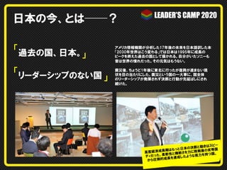 日本の今、とは──？
「過去の国、日本。
」

アメリカ情報機関が分析した17年後の未来を日本語訳した本
「2030年世界はこう変わる」では日本は1995年に成長の
ピークを終えた過去の国として描かれる。自分がいたソニーも
昔は世界の憧れだった。その元気はもうない。

「リーダーシップのない国

震災後、ちょうど1年後に東北に行ったが復興が進まない現
状を目の当たりにした。震災という国の一大事に、国全体
のリーダーシップが発揮されず決断と行動が先延ばしにされ
続けた。

」

はスピー
の決断と動き 等国
はもっと日本
長期
戦後の劣
高度経済成
敏さを力に敗
。
。柔軟性と機
底力を持つ国
ディだった
成したような
長を 達
から圧倒的成

 