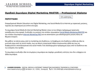 Internet Marketing
• Social Media, Internet Marketing & Πωλήσεις μέσω Ίντερνετ – αποκλειστική ενότητα
• Σεμινάριο SEO & επιτυχία στη μηχανή αναζήτησης Google
• Σεμινάριο email marketing & επιτυχημένες καμπάνιες
• Σεμινάριο Google Analytics, GoogleWebmaster &Tracking Tools
Διαφήμιση στο Διαδίκτυο
• Σεμινάριο Google Adwords & επιτυχημένες καμπάνιες
• Σεμινάριο Διαφήμιση στο Διαδίκτυο, Affiliate Marketing,Adsense και Έσοδα από Online πηγές
• Σεμινάριο Διαφήμιση στο Facebook
• Διαφήμιση σε LinkedIn,Twitter,YouTube – αποκλειστική ενότητα
Social Media Marketing
• Σεμινάριο Facebook & Επιτυχία
• Σεμινάριο LinkedIn & αγορά εργασίας
• Σεμινάριο Twitter & Επιτυχία
• Σεμινάριο YouTube & Επιτυχία
• Σεμινάριο Google Plus & Επιτυχία
• Σεμινάριο Pinterest, Instagram & Flickr
• Μυστικά επιτυχίας στο Digital Marketing – αποκλειστική ενότητα
LEADER SCHOOL: SOCIAL MEDIA & INTERNET MARKETING BUSINESS TRAINING & COACHING
www.leaderschool.gr Αετιδεών 14, 15561, Χολαργός 211 216 8409 @ contact@leaderschool.gr
Σεμινάρια Digital Marketing
15 αυτόνομες ενότητες Σεμιναρίων Digital Marketing
 