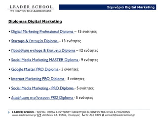 • Digital Marketing Professional MASTERTraining – 15 ενότητες
• Startups & Επιτυχία Coaching – 13 ενότητες
• Προώθηση e-shops & Επιτυχία Coaching – 12 ενότητες
• Social Media Marketing MASTER Training - 9 ενότητες
• Google Master PRO Training - 5 ενότητες
• Mobile Marketing PRO Training – 5 ενότητες
• Internet Marketing PRO Training - 5 ενότητες
• Social Media Marketing - PRO Training - 5 ενότητες
• Διαφήμιση στο Ίντερνετ PRO Training - 5 ενότητες
LEADER SCHOOL: SOCIAL MEDIA & INTERNET MARKETING BUSINESS TRAINING & COACHING
www.leaderschool.gr Αετιδεών 14, 15561, Χολαργός 211 216 8409 @ contact@leaderschool.gr
Σεμινάρια Digital Marketing
8 Training & Coaching in Digital Marketing
 