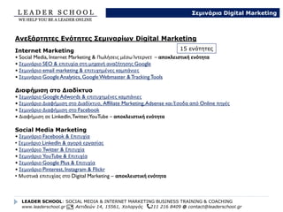 Αν δεν σας καλύπτουν οι ενότητες των σεμιναρίων μας, μπορούμε να δημιουργήσουμε μαζί μια νέα ενότητα
ή ομάδα ενοτήτων.
Ενδεικτικά κάποιοι τίτλοι ενδοεπιχειρησιακά σεμιναρίων που έχουμε δημιουργήσει αποκλειστικά ύστερα από
απαίτηση πελατών μας:
Custom Σεμινάρια που δημιουργήσαμε για πελάτες μας
• Στρατηγική, τεχνικές και εργαλεία για τη δημιουργία και παρακολούθηση στοχευμένης καμπάνιας στο
Facebook
• Νέα κανάλια επικοινωνίας & Πωλήσεις μέσω Ίντερνετ
• Mobile Marketing – πωλήσεις & engagements μέσω κινητών τηλεφώνων
• Social Media & Προστασία Παιδιών
• Μυστικά Επιτυχίας και Στρατηγική Μεγάλων Brands στα Social Media
• Προώθηση νέου προϊόντος μέσω Social Media
LEADER SCHOOL: SOCIAL MEDIA & INTERNET MARKETING BUSINESS TRAINING & COACHING
www.leaderschool.gr Αετιδεών 14, 15561, Χολαργός 211 216 8409 @ contact@leaderschool.gr
Σεμινάρια Digital Marketing
Δημιουργία Νέας Ενότητας – Custom Seminars / Coaching / Consulting
 