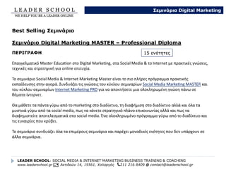 Αφού έχετε επιλέξει τις
ενότητες που σας
ενδιαφέρουν μπορείτε να
δείτε το συνολικό τελικό
κόστος ανά ενότητα ανάλογα
με το χρόνο διεξαγωγής.
• 2 ώρες ανά ενότητα για
τμήματα έως 3 άτομα.
• 4 ώρες ανά ενότητα για
τμήματα με περισσότερα από
3 άτομα (προτείνονται
τμήματα έως 15 άτομα).
Οι τιμές είναι τελικές με
τιμολόγιο ενώ υπάρχει η
δυνατότητα για επιδότηση του
προγράμματος μέσω
από ΛΑΕΚ(0,45%).
LEADER SCHOOL: SOCIAL MEDIA & INTERNET MARKETING BUSINESS TRAINING & COACHING
www.leaderschool.gr Αετιδεών 14, 15561, Χολαργός 211 216 8409 @ contact@leaderschool.gr
Σεμινάρια Digital Marketing
Τιμολογιακή Πολιτική
Αριθμός
Ενοτήτων
2 ώρες / ενότητα
(ιδανικό για ομάδες έως 3 άτομα)
Τιμή Συνολική
4 ώρες / ενότητα
(ομάδες 4 – 15 άτομα)
Τιμή Συνολική
1 150€ 360€
2 280€ 540€
3 420€ 790€
4 540€ 1020€
5 600€ 1140€
6 690€ 1310€
7 780€ 1490€
8 865€ 1640€
9 945€ 1795€
10 1020€ 1940€
11 1090€ 2060€
12 1115€ 2120€
13 1170€ 2210€
14 1240€ 2290€
15 1310€ 2340€
 