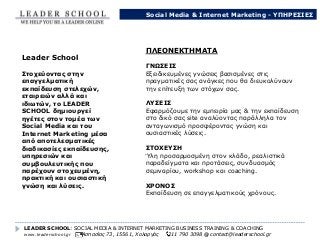 LEADER SCHOOL: SOCIAL MEDIA & INTERNET MARKETING BUSINESS TRAINING & COACHING
www.leaderschool.gr Ασπασίας 73, 15561, Χολαργός 211 790 3098 @ contact@leaderschool.gr
Leader School
Στοχεύοντας στην
επαγγελματική
εκπαίδευση στελεχών,
εταιρειών αλλά και
ιδιωτών, το LEADER
SCHOOL δημιουργεί
ηγέτες στον τομέα των
Social Media και του
Internet Marketing μέσα
από αποτελεσματικές
διαδικασίες εκπαίδευσης,
υπηρεσιών και
συμβουλευτικής που
παρέχουν στοχευμένη,
πρακτική και ουσιαστική
γνώση και λύσεις.
ΠΛΕΟΝΕΚΤΗΜΑΤΑ
ΓΝΩΣΕΙΣ
Εξειδικευμένες γνώσεις βασισμένες στις
πραγματικές σας ανάγκες που θα διευκολύνουν
την επίτευξη των στόχων σας.
ΛΥΣΕΙΣ
Εφαρμόζουμε την εμπειρία μας & την εκπαίδευση
στο δικό σας site αναλύοντας παράλληλα τον
ανταγωνισμό προσφέροντας γνώση και
ουσιαστικές λύσεις.
ΣΤΟΧΕΥΣΗ
Ύλη προσαρμοσμένη στον κλάδο, ρεαλιστικά
παραδείγματα και προτάσεις, συνδυασμός
σεμιναρίου, workshop και coaching.
ΧΡΟΝΟΣ
Εκπαίδευση σε επαγγελματικούς χρόνους.
Social Media & Internet Marketing - ΥΠΗΡΕΣΙΕΣ
 